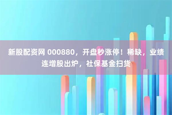 新股配资网 000880，开盘秒涨停！稀缺，业绩连增股出炉，社保基金扫货