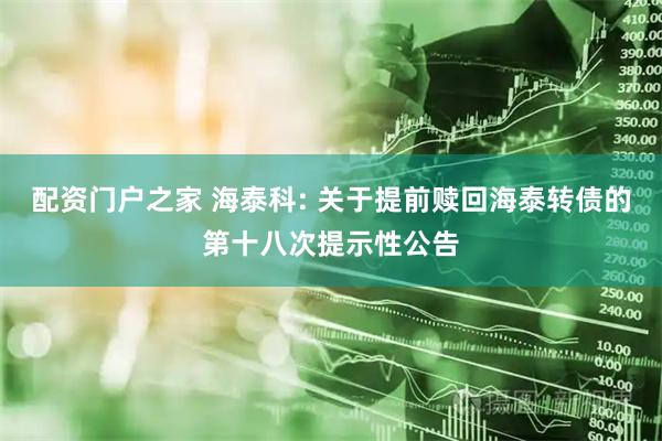 配资门户之家 海泰科: 关于提前赎回海泰转债的第十八次提示性公告