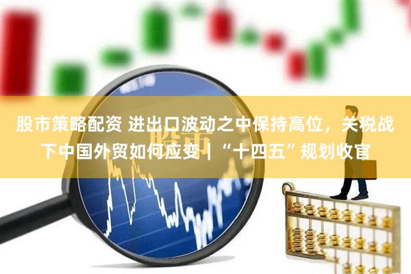 股市策略配资 进出口波动之中保持高位，关税战下中国外贸如何应变｜“十四五”规划收官