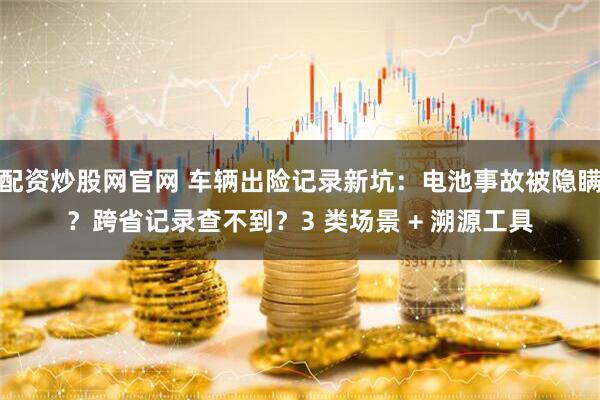 配资炒股网官网 车辆出险记录新坑：电池事故被隐瞒？跨省记录查不到？3 类场景 + 溯源工具