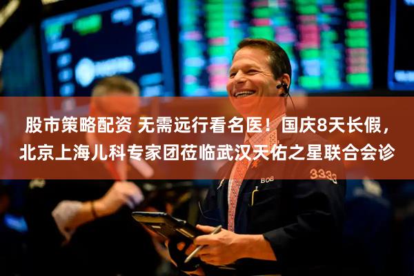 股市策略配资 无需远行看名医！国庆8天长假，北京上海儿科专家团莅临武汉天佑之星联合会诊